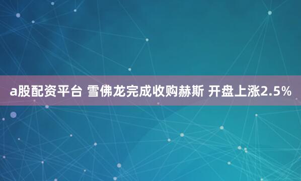 a股配资平台 雪佛龙完成收购赫斯 开盘上涨2.5%