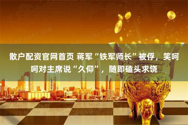 散户配资官网首页 蒋军“铁军师长”被俘，笑呵呵对主席说“久仰”，随即磕头求饶