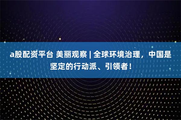 a股配资平台 美丽观察 | 全球环境治理，中国是坚定的行动派、引领者！