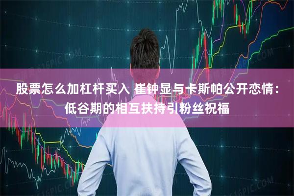 股票怎么加杠杆买入 崔钟显与卡斯帕公开恋情：低谷期的相互扶持引粉丝祝福