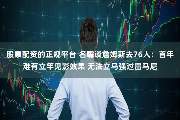 股票配资的正规平台 名嘴谈詹姆斯去76人：首年难有立竿见影效果 无法立马强过雷马尼
