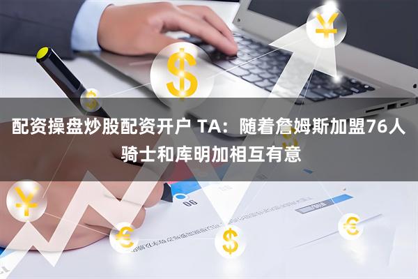 配资操盘炒股配资开户 TA：随着詹姆斯加盟76人 骑士和库明加相互有意