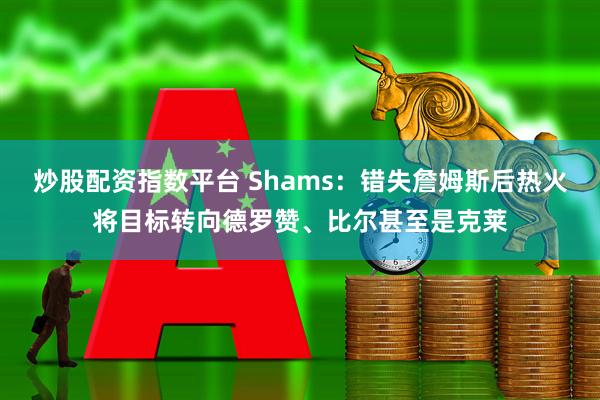 炒股配资指数平台 Shams：错失詹姆斯后热火将目标转向德罗赞、比尔甚至是克莱